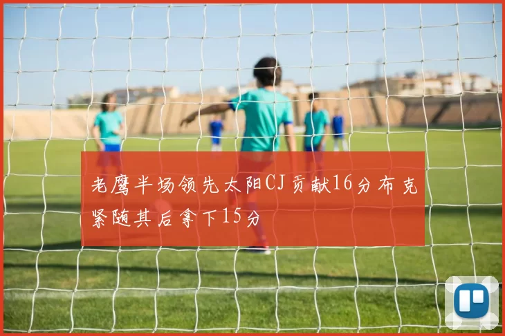 老鹰半场领先太阳CJ贡献16分布克紧随其后拿下15分