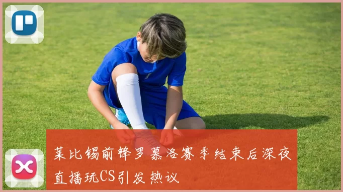 莱比锡前锋罗慕洛赛季结束后深夜直播玩CS引发热议
