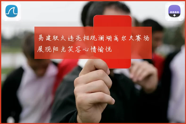 易建联久违亮相观澜湖高尔夫赛场展现阳光笑容心情愉悦