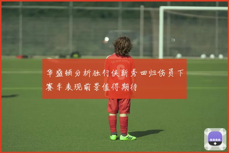 华盛顿分析独行侠新秀回归伤员下赛季表现前景值得期待