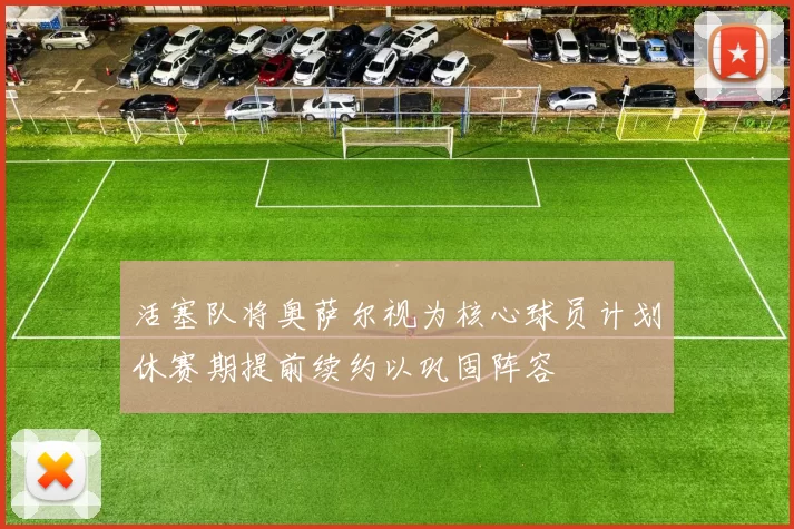 活塞队将奥萨尔视为核心球员计划休赛期提前续约以巩固阵容