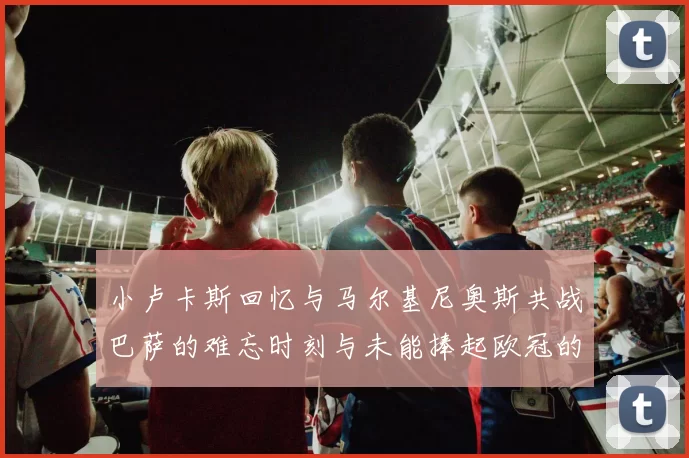 小卢卡斯回忆与马尔基尼奥斯共战巴萨的难忘时刻与未能捧起欧冠的遗憾