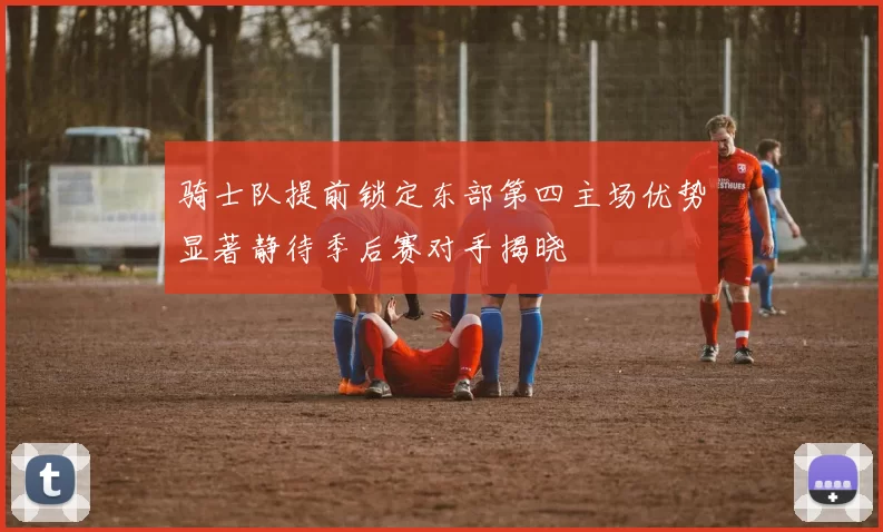 骑士队提前锁定东部第四主场优势显著静待季后赛对手揭晓