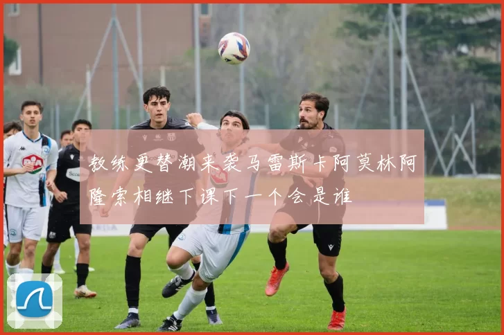 教练更替潮来袭马雷斯卡阿莫林阿隆索相继下课下一个会是谁