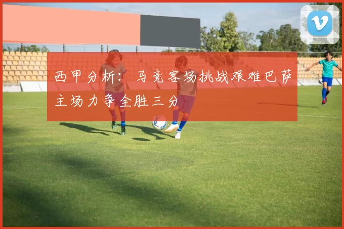 西甲分析：马竞客场挑战艰难巴萨主场力争全胜三分