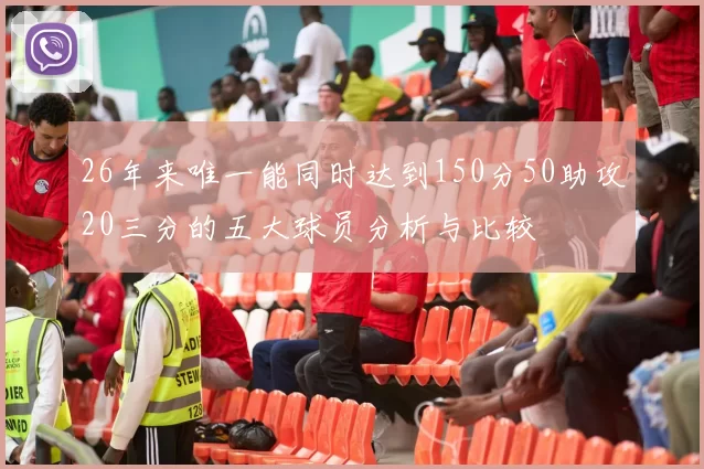 26年来唯一能同时达到150分50助攻20三分的五大球员分析与比较