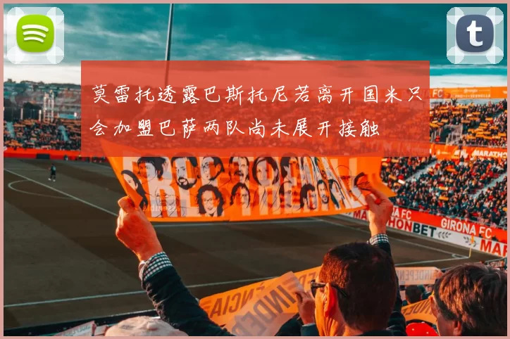 莫雷托透露巴斯托尼若离开国米只会加盟巴萨两队尚未展开接触