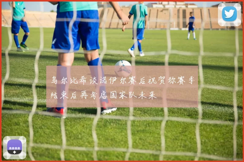 乌尔比希谈诺伊尔赛后祝贺称赛季结束后再考虑国家队未来