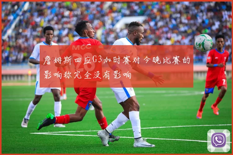 詹姆斯回应G3加时赛对今晚比赛的影响称完全没有影响