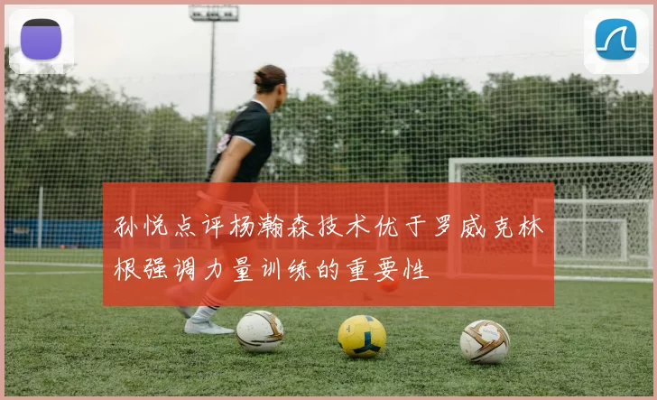 孙悦点评杨瀚森技术优于罗威克林根强调力量训练的重要性