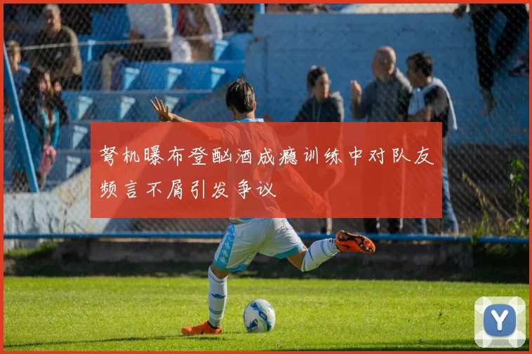 弩机曝布登酗酒成瘾训练中对队友频言不屑引发争议