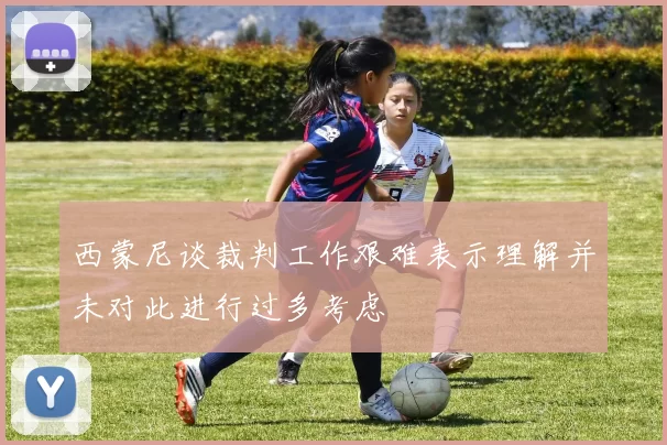 西蒙尼谈裁判工作艰难表示理解并未对此进行过多考虑