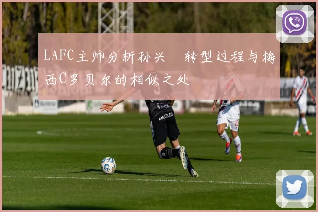 LAFC主帅分析孙兴慜转型过程与梅西C罗贝尔的相似之处