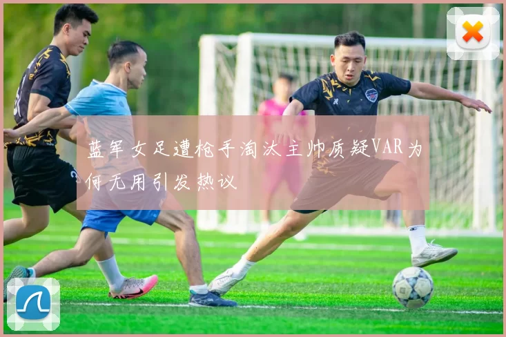 蓝军女足遭枪手淘汰主帅质疑VAR为何无用引发热议