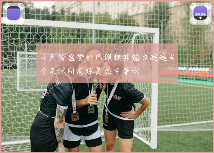 卡列哈盛赞姆巴佩称其能力超越当今足坛所有球员无可争议