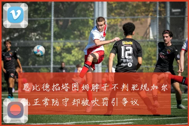 恩比德掐塔图姆脖子不判犯规加尔扎正常防守却被吹罚引争议