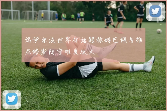 诺伊尔谈世界杯话题称姆巴佩与维尼修斯防守难度极大