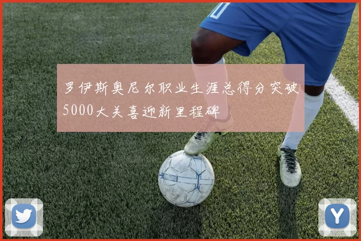 罗伊斯奥尼尔职业生涯总得分突破5000大关喜迎新里程碑