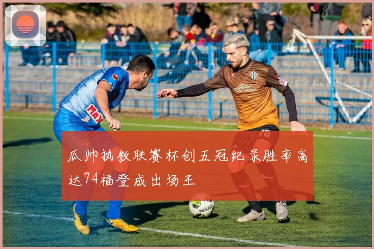 瓜帅执教联赛杯创五冠纪录胜率高达74福登成出场王