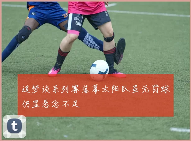 追梦谈系列赛落幕太阳队虽无罚球仍显悬念不足