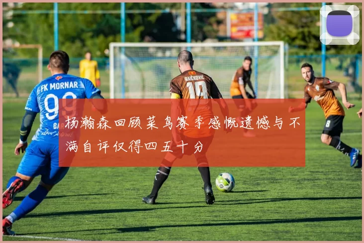 杨瀚森回顾菜鸟赛季感慨遗憾与不满自评仅得四五十分